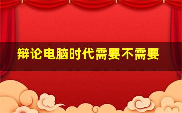 辩论电脑时代需要不需要