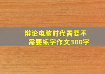 辩论电脑时代需要不需要练字作文300字