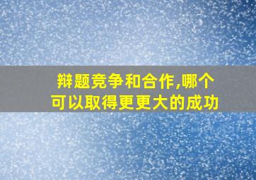 辩题竞争和合作,哪个可以取得更更大的成功