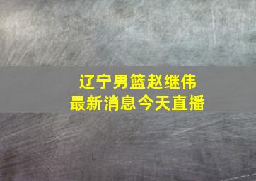 辽宁男篮赵继伟最新消息今天直播