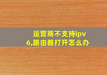 运营商不支持ipv6,路由器打开怎么办