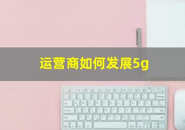 运营商如何发展5g