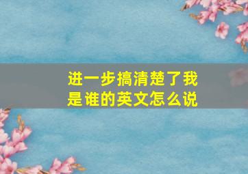 进一步搞清楚了我是谁的英文怎么说