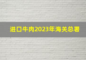 进口牛肉2023年海关总署