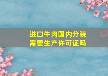 进口牛肉国内分装需要生产许可证吗