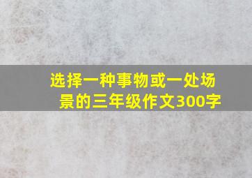 选择一种事物或一处场景的三年级作文300字