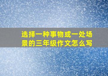 选择一种事物或一处场景的三年级作文怎么写