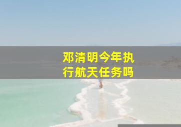 邓清明今年执行航天任务吗