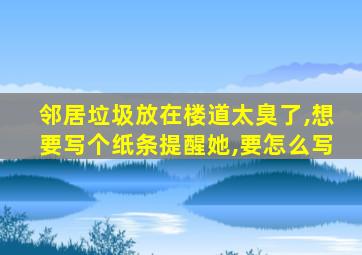 邻居垃圾放在楼道太臭了,想要写个纸条提醒她,要怎么写