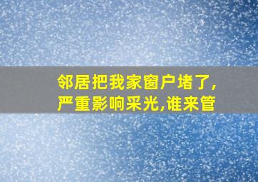 邻居把我家窗户堵了,严重影响采光,谁来管