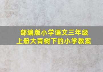 部编版小学语文三年级上册大青树下的小学教案