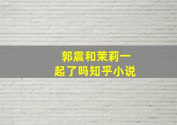 郭震和茉莉一起了吗知乎小说