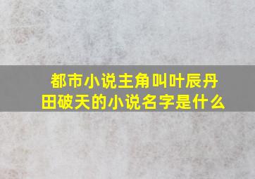 都市小说主角叫叶辰丹田破天的小说名字是什么