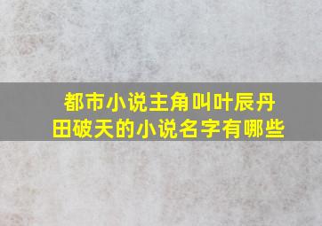 都市小说主角叫叶辰丹田破天的小说名字有哪些