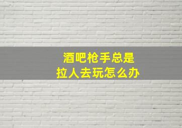 酒吧枪手总是拉人去玩怎么办