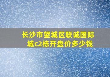 长沙市望城区联诚国际城c2栋开盘价多少钱