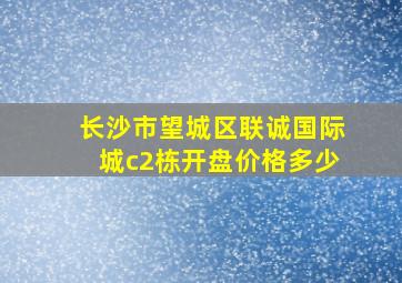 长沙市望城区联诚国际城c2栋开盘价格多少