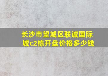 长沙市望城区联诚国际城c2栋开盘价格多少钱