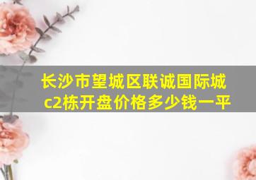 长沙市望城区联诚国际城c2栋开盘价格多少钱一平