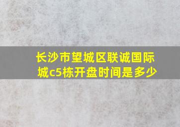 长沙市望城区联诚国际城c5栋开盘时间是多少