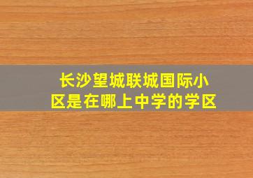 长沙望城联城国际小区是在哪上中学的学区