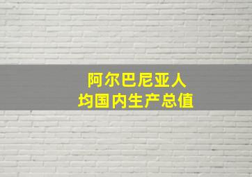 阿尔巴尼亚人均国内生产总值