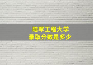 陆军工程大学录取分数是多少