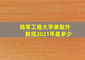 陆军工程大学录取分数线2021年是多少