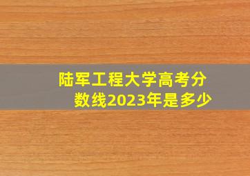 陆军工程大学高考分数线2023年是多少