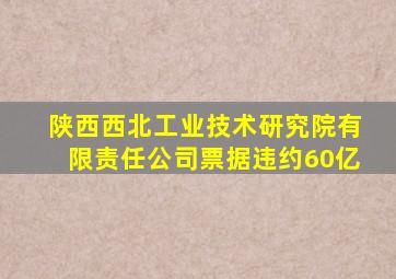 陕西西北工业技术研究院有限责任公司票据违约60亿