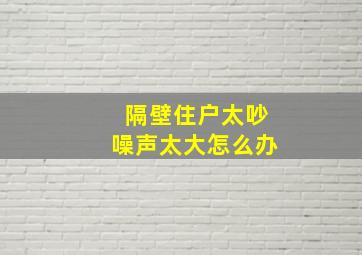 隔壁住户太吵噪声太大怎么办