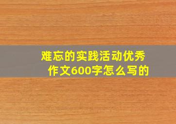 难忘的实践活动优秀作文600字怎么写的