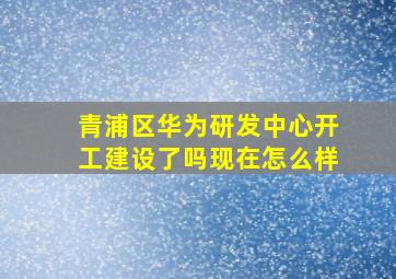 青浦区华为研发中心开工建设了吗现在怎么样