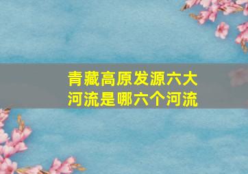 青藏高原发源六大河流是哪六个河流