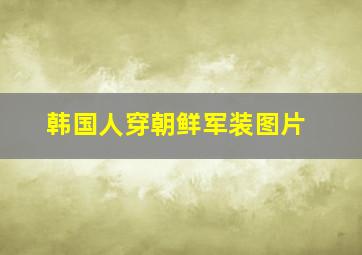 韩国人穿朝鲜军装图片