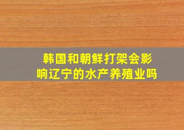 韩国和朝鲜打架会影响辽宁的水产养殖业吗