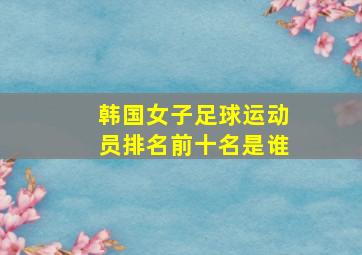 韩国女子足球运动员排名前十名是谁