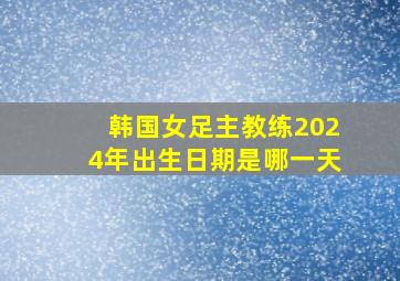 韩国女足主教练2024年出生日期是哪一天