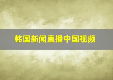 韩国新闻直播中国视频