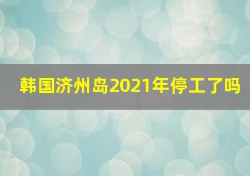 韩国济州岛2021年停工了吗