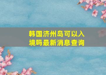 韩国济州岛可以入境吗最新消息查询