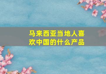 马来西亚当地人喜欢中国的什么产品