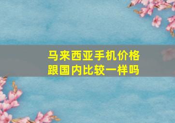 马来西亚手机价格跟国内比较一样吗