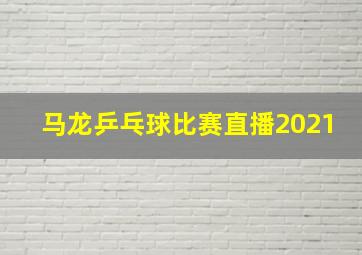 马龙乒乓球比赛直播2021