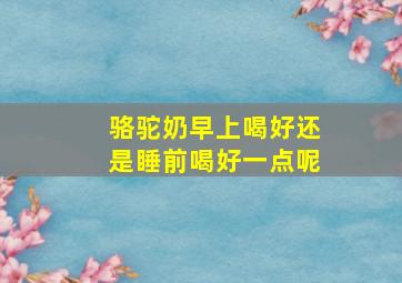 骆驼奶早上喝好还是睡前喝好一点呢