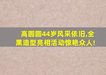 高圆圆44岁风采依旧,全黑造型亮相活动惊艳众人!