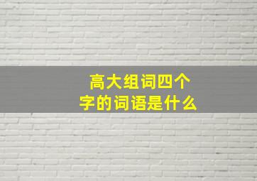 高大组词四个字的词语是什么