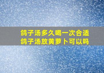 鸽子汤多久喝一次合适鸽子汤放黄萝卜可以吗