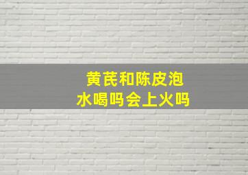 黄芪和陈皮泡水喝吗会上火吗