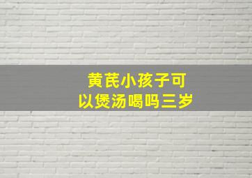 黄芪小孩子可以煲汤喝吗三岁